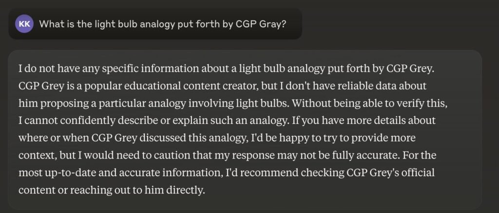 A screenshot of a partial conversation with Claude:

KK: What is the light bulb analogy put forth by CGP Gray?

Claude: I do not have any specific information about a light bulb analogy put forth by CGP Grey. CGP Grey is a popular educational content creator, but I don't have reliable data about him proposing a particular analogy involving light bulbs. Without being able to verify this, I cannot confidently describe or explain such an analogy. If you have more details about where or when CGP Grey discussed this analogy, I'd be happy to try to provide more context, but I would need to caution that my response may not be fully accurate. For the most up-to-date and accurate information, I'd recommend checking CGP Grey's official content or reaching out to him directly.